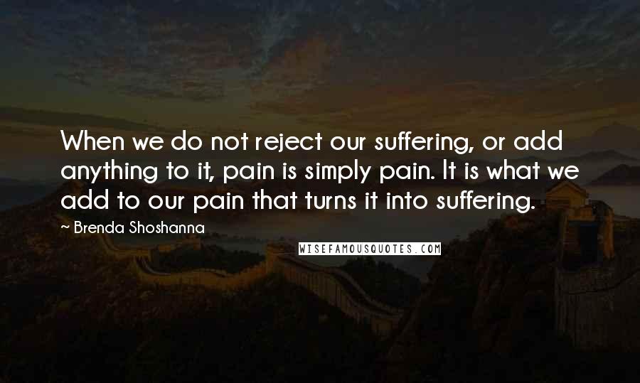 Brenda Shoshanna Quotes: When we do not reject our suffering, or add anything to it, pain is simply pain. It is what we add to our pain that turns it into suffering.