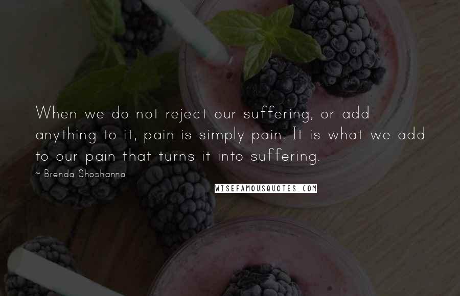 Brenda Shoshanna Quotes: When we do not reject our suffering, or add anything to it, pain is simply pain. It is what we add to our pain that turns it into suffering.