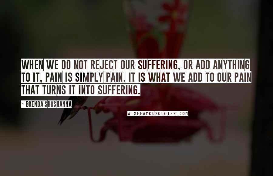 Brenda Shoshanna Quotes: When we do not reject our suffering, or add anything to it, pain is simply pain. It is what we add to our pain that turns it into suffering.