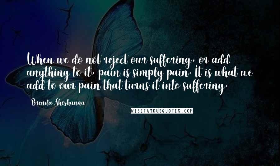 Brenda Shoshanna Quotes: When we do not reject our suffering, or add anything to it, pain is simply pain. It is what we add to our pain that turns it into suffering.