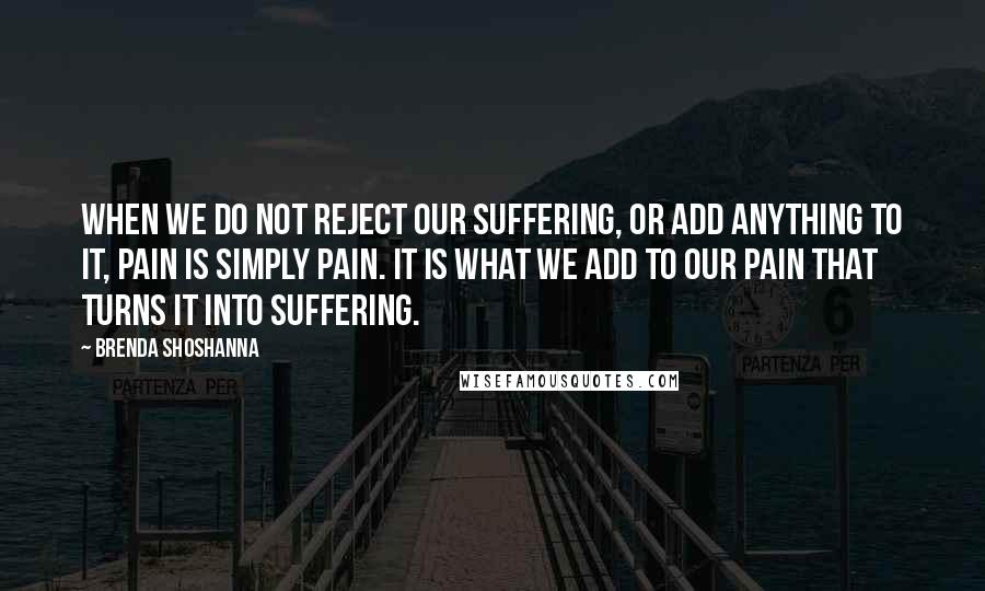 Brenda Shoshanna Quotes: When we do not reject our suffering, or add anything to it, pain is simply pain. It is what we add to our pain that turns it into suffering.