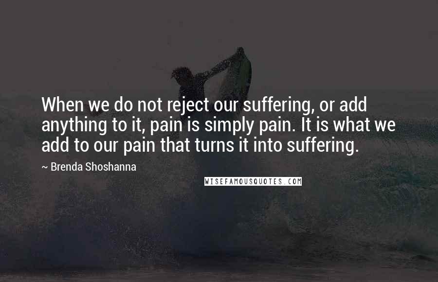 Brenda Shoshanna Quotes: When we do not reject our suffering, or add anything to it, pain is simply pain. It is what we add to our pain that turns it into suffering.