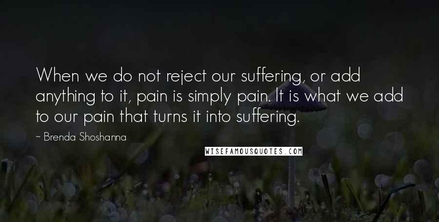 Brenda Shoshanna Quotes: When we do not reject our suffering, or add anything to it, pain is simply pain. It is what we add to our pain that turns it into suffering.