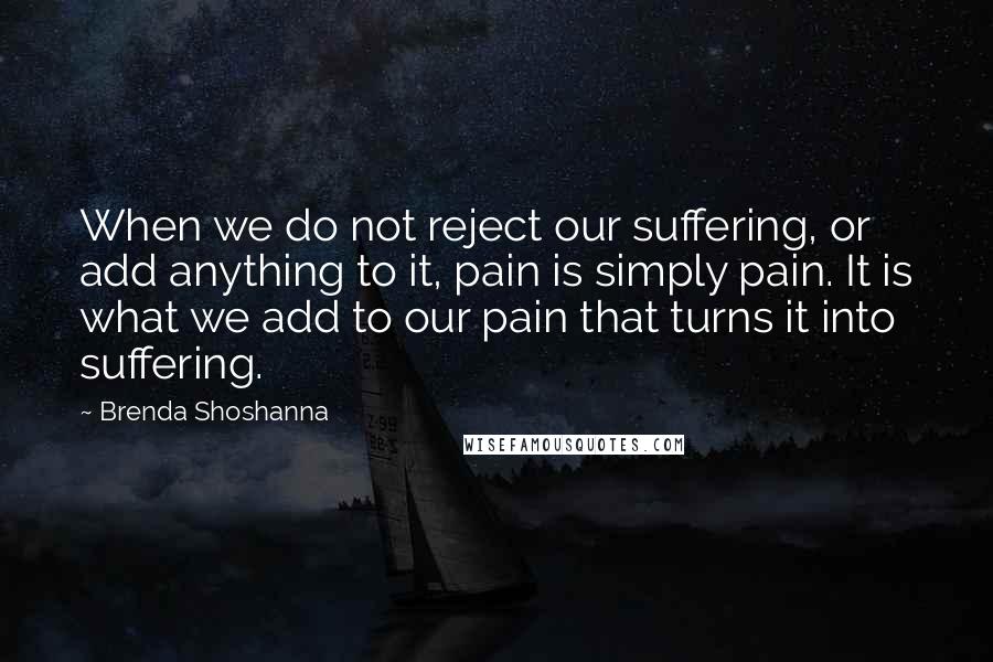 Brenda Shoshanna Quotes: When we do not reject our suffering, or add anything to it, pain is simply pain. It is what we add to our pain that turns it into suffering.