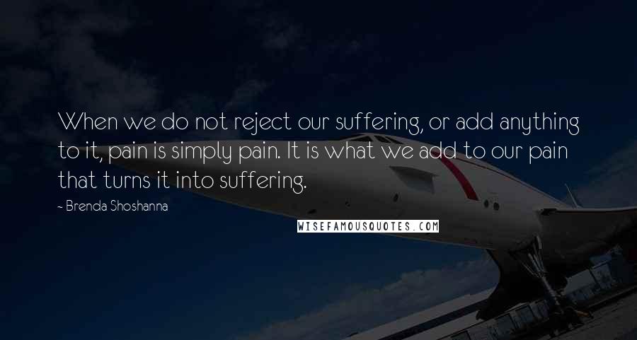 Brenda Shoshanna Quotes: When we do not reject our suffering, or add anything to it, pain is simply pain. It is what we add to our pain that turns it into suffering.