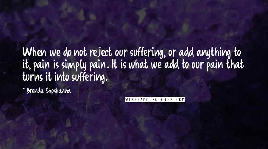 Brenda Shoshanna Quotes: When we do not reject our suffering, or add anything to it, pain is simply pain. It is what we add to our pain that turns it into suffering.