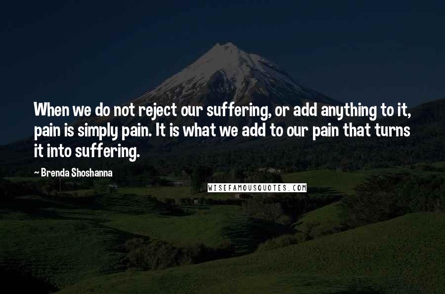 Brenda Shoshanna Quotes: When we do not reject our suffering, or add anything to it, pain is simply pain. It is what we add to our pain that turns it into suffering.