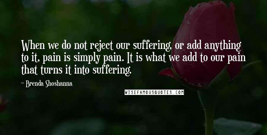 Brenda Shoshanna Quotes: When we do not reject our suffering, or add anything to it, pain is simply pain. It is what we add to our pain that turns it into suffering.