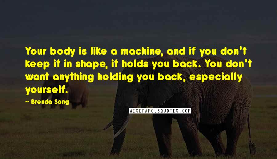 Brenda Song Quotes: Your body is like a machine, and if you don't keep it in shape, it holds you back. You don't want anything holding you back, especially yourself.