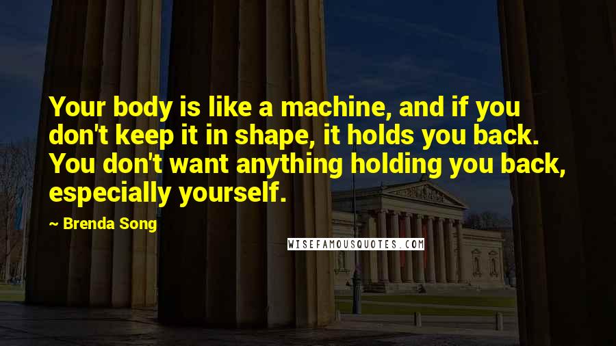 Brenda Song Quotes: Your body is like a machine, and if you don't keep it in shape, it holds you back. You don't want anything holding you back, especially yourself.