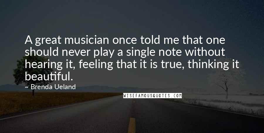 Brenda Ueland Quotes: A great musician once told me that one should never play a single note without hearing it, feeling that it is true, thinking it beautiful.