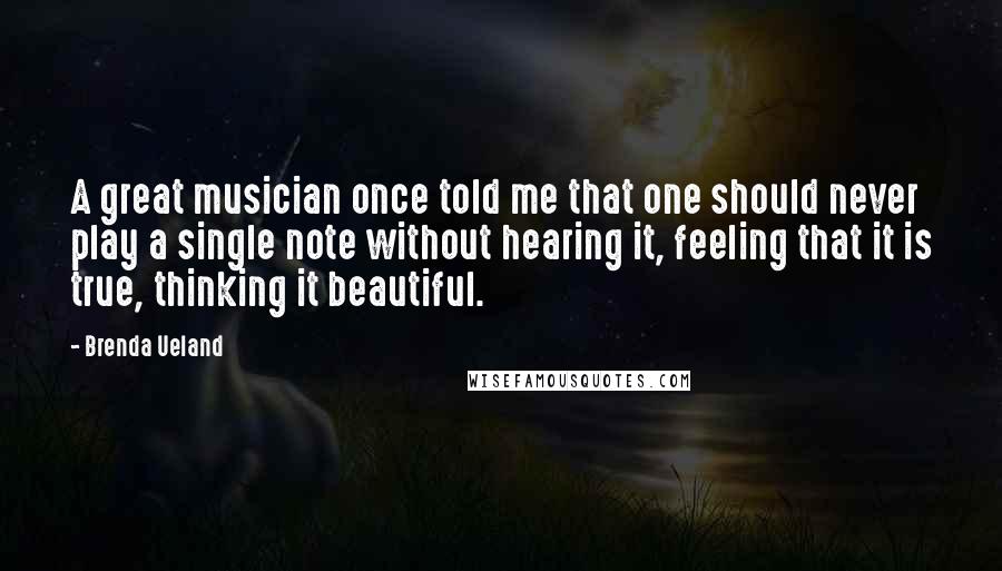 Brenda Ueland Quotes: A great musician once told me that one should never play a single note without hearing it, feeling that it is true, thinking it beautiful.