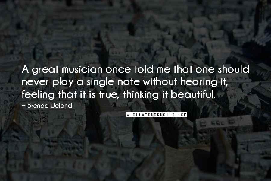 Brenda Ueland Quotes: A great musician once told me that one should never play a single note without hearing it, feeling that it is true, thinking it beautiful.