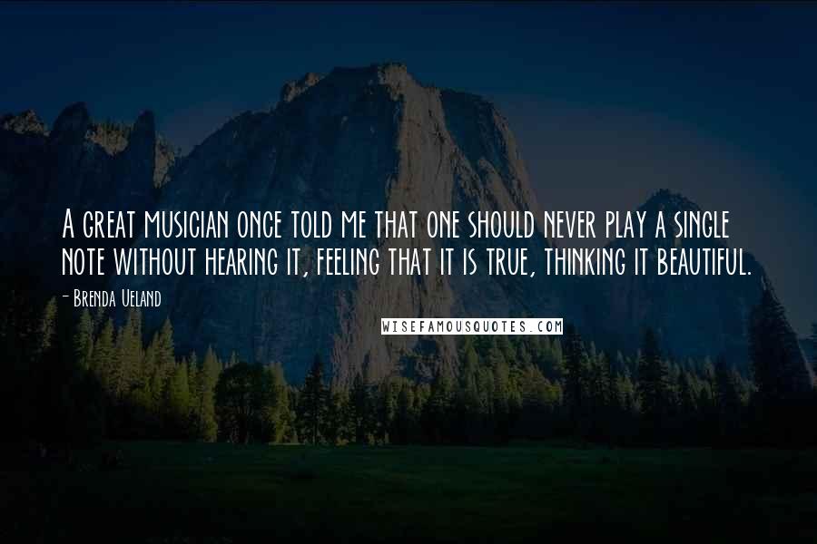 Brenda Ueland Quotes: A great musician once told me that one should never play a single note without hearing it, feeling that it is true, thinking it beautiful.