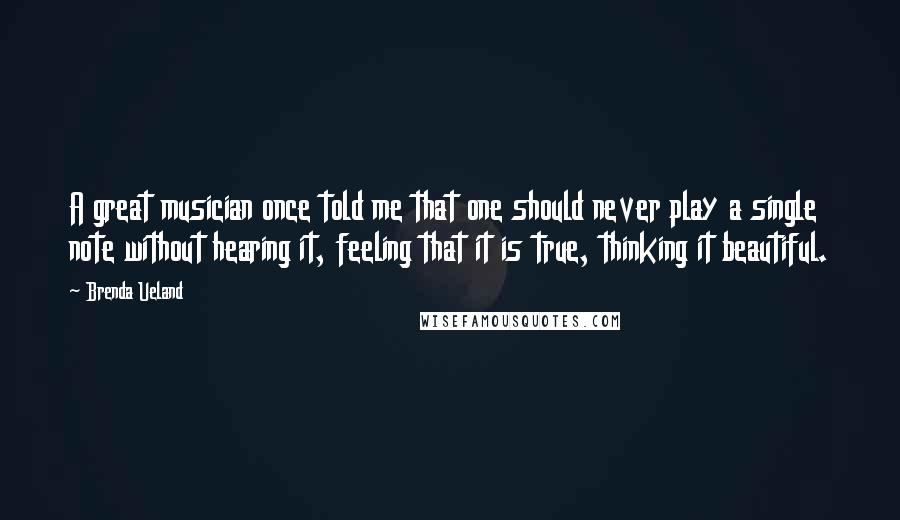 Brenda Ueland Quotes: A great musician once told me that one should never play a single note without hearing it, feeling that it is true, thinking it beautiful.