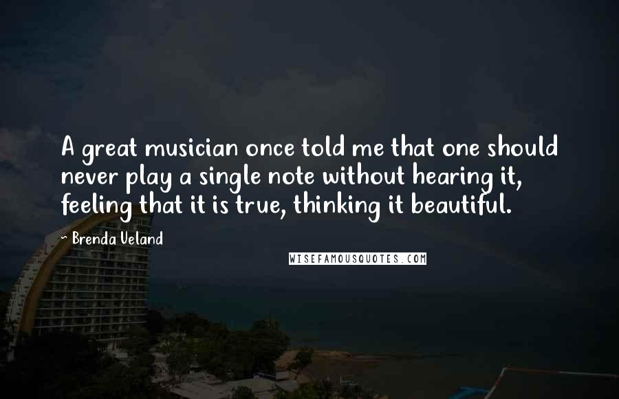 Brenda Ueland Quotes: A great musician once told me that one should never play a single note without hearing it, feeling that it is true, thinking it beautiful.