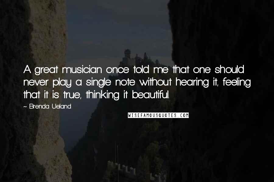 Brenda Ueland Quotes: A great musician once told me that one should never play a single note without hearing it, feeling that it is true, thinking it beautiful.