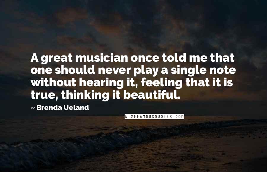 Brenda Ueland Quotes: A great musician once told me that one should never play a single note without hearing it, feeling that it is true, thinking it beautiful.