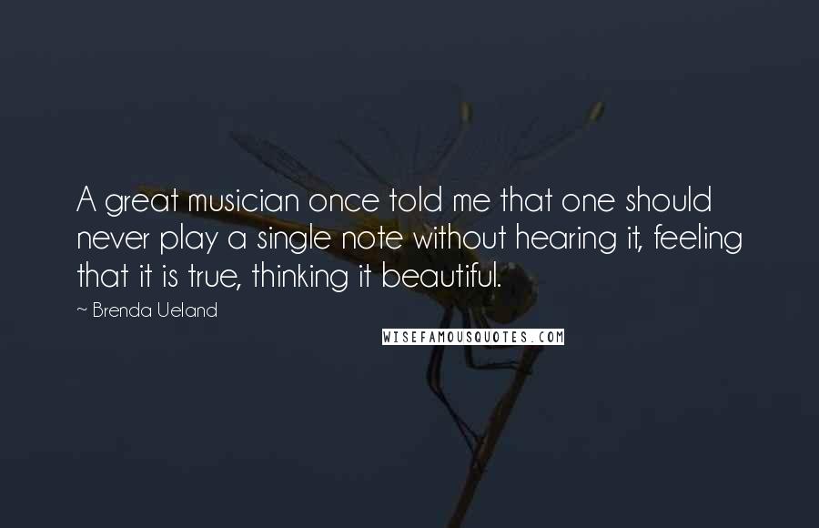 Brenda Ueland Quotes: A great musician once told me that one should never play a single note without hearing it, feeling that it is true, thinking it beautiful.