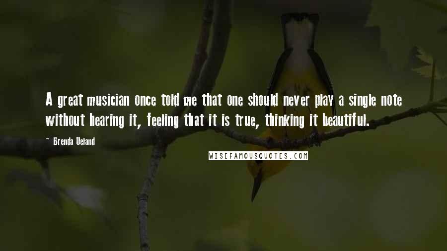 Brenda Ueland Quotes: A great musician once told me that one should never play a single note without hearing it, feeling that it is true, thinking it beautiful.