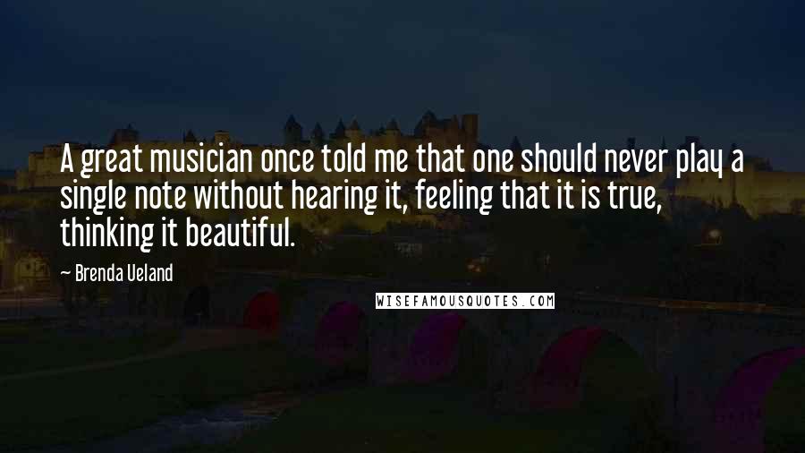 Brenda Ueland Quotes: A great musician once told me that one should never play a single note without hearing it, feeling that it is true, thinking it beautiful.