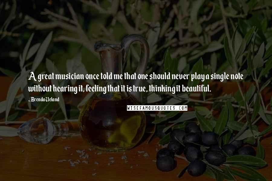 Brenda Ueland Quotes: A great musician once told me that one should never play a single note without hearing it, feeling that it is true, thinking it beautiful.