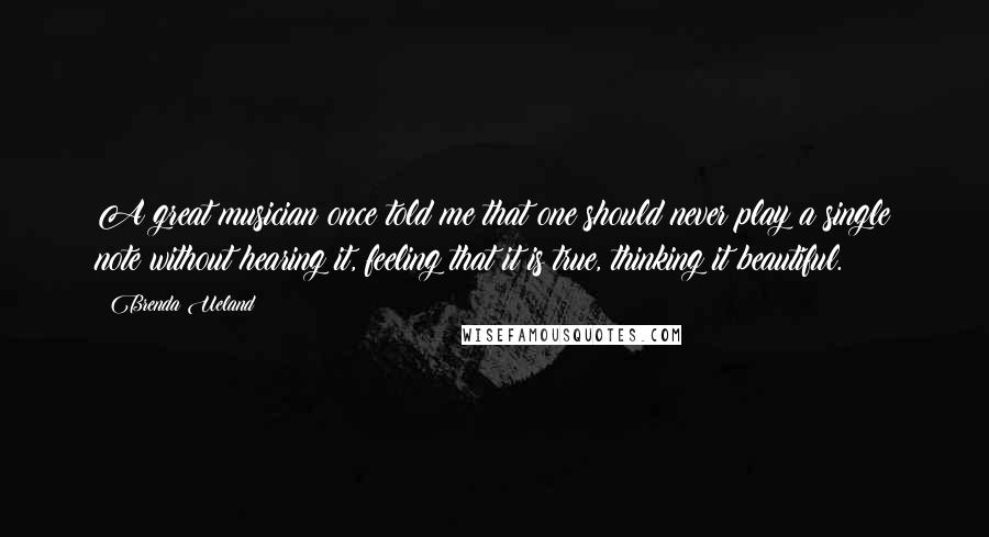 Brenda Ueland Quotes: A great musician once told me that one should never play a single note without hearing it, feeling that it is true, thinking it beautiful.