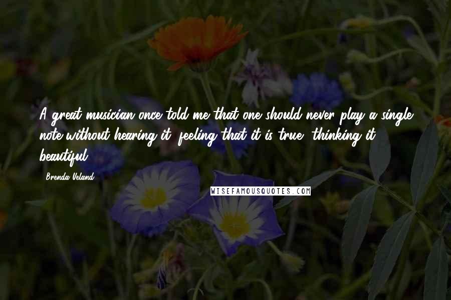 Brenda Ueland Quotes: A great musician once told me that one should never play a single note without hearing it, feeling that it is true, thinking it beautiful.