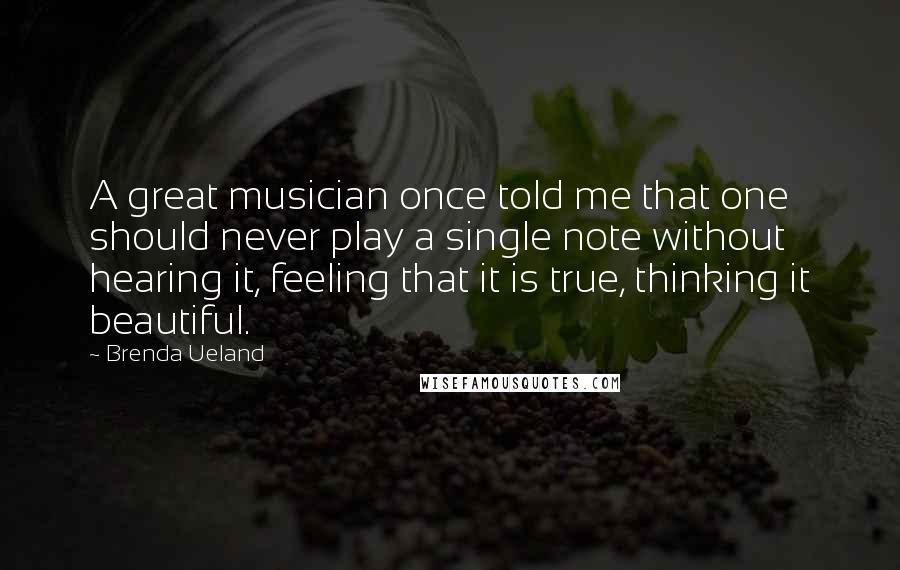 Brenda Ueland Quotes: A great musician once told me that one should never play a single note without hearing it, feeling that it is true, thinking it beautiful.