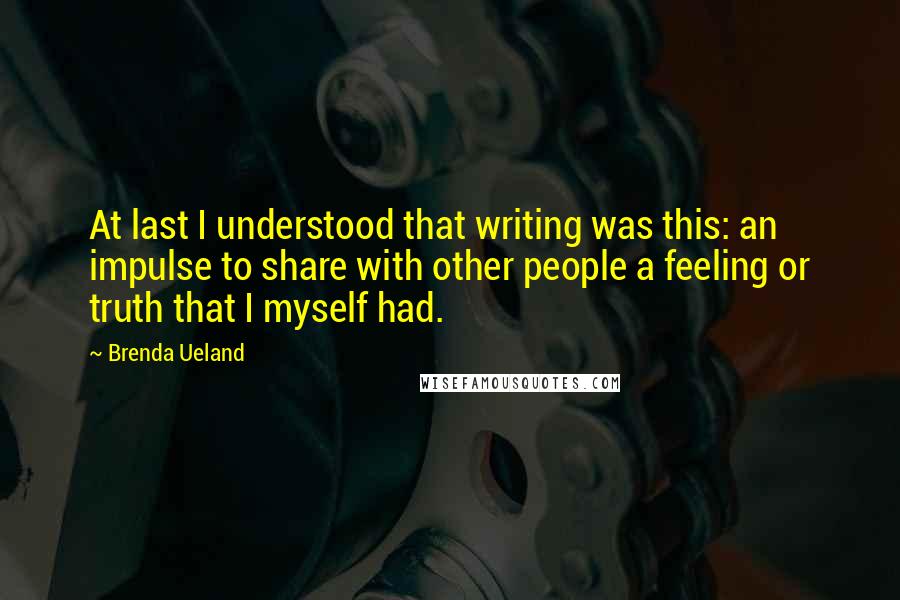 Brenda Ueland Quotes: At last I understood that writing was this: an impulse to share with other people a feeling or truth that I myself had.