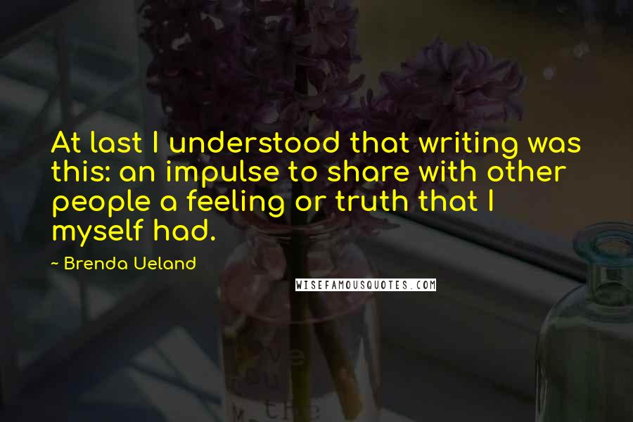 Brenda Ueland Quotes: At last I understood that writing was this: an impulse to share with other people a feeling or truth that I myself had.