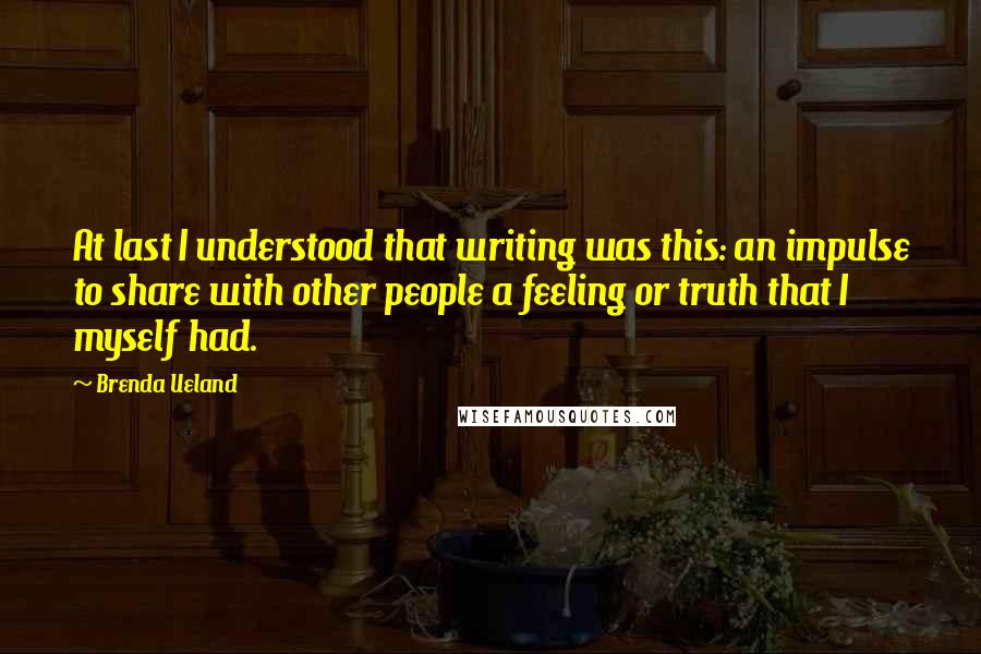 Brenda Ueland Quotes: At last I understood that writing was this: an impulse to share with other people a feeling or truth that I myself had.