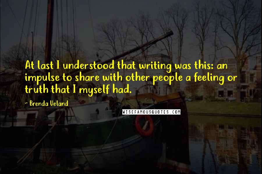Brenda Ueland Quotes: At last I understood that writing was this: an impulse to share with other people a feeling or truth that I myself had.