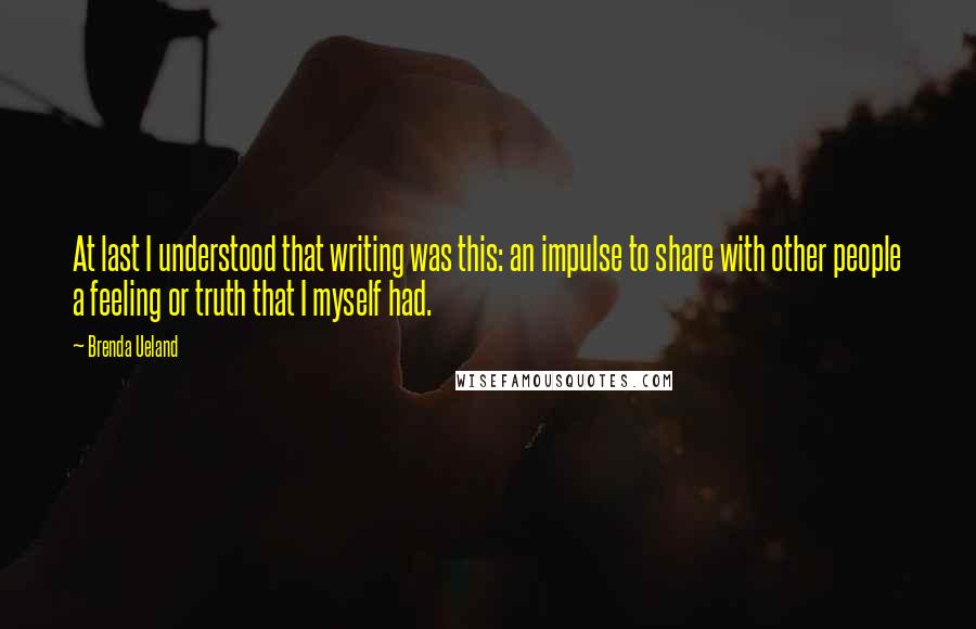 Brenda Ueland Quotes: At last I understood that writing was this: an impulse to share with other people a feeling or truth that I myself had.