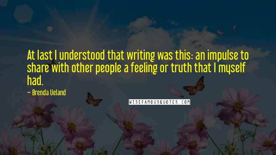 Brenda Ueland Quotes: At last I understood that writing was this: an impulse to share with other people a feeling or truth that I myself had.