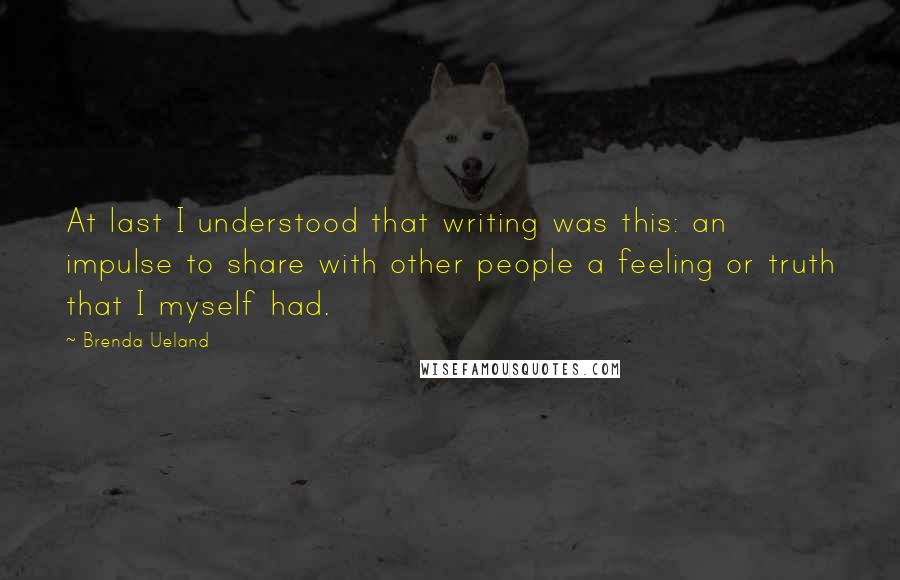 Brenda Ueland Quotes: At last I understood that writing was this: an impulse to share with other people a feeling or truth that I myself had.