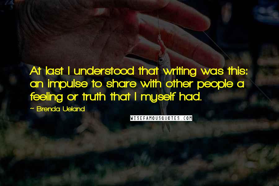 Brenda Ueland Quotes: At last I understood that writing was this: an impulse to share with other people a feeling or truth that I myself had.