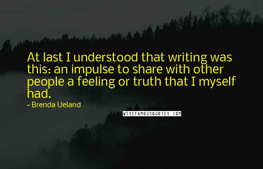 Brenda Ueland Quotes: At last I understood that writing was this: an impulse to share with other people a feeling or truth that I myself had.