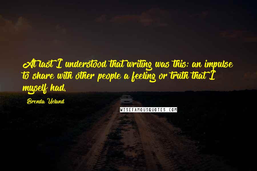 Brenda Ueland Quotes: At last I understood that writing was this: an impulse to share with other people a feeling or truth that I myself had.