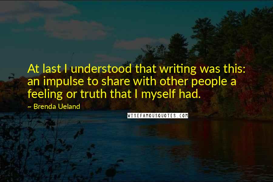 Brenda Ueland Quotes: At last I understood that writing was this: an impulse to share with other people a feeling or truth that I myself had.
