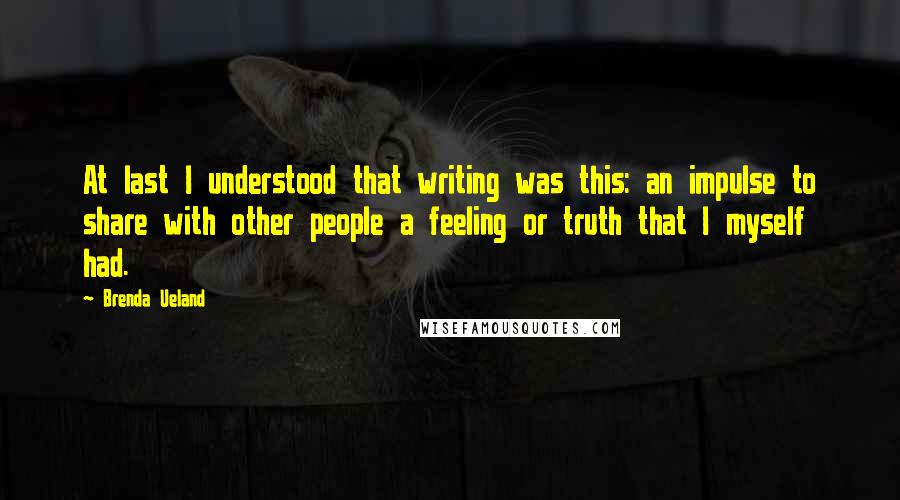 Brenda Ueland Quotes: At last I understood that writing was this: an impulse to share with other people a feeling or truth that I myself had.