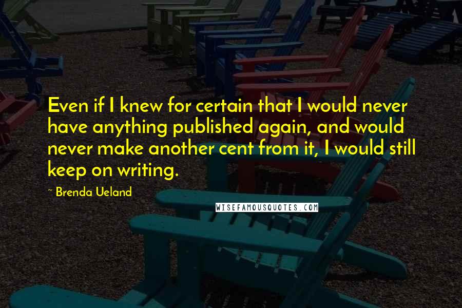 Brenda Ueland Quotes: Even if I knew for certain that I would never have anything published again, and would never make another cent from it, I would still keep on writing.