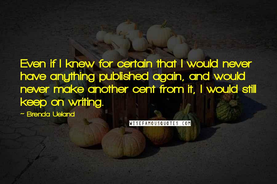 Brenda Ueland Quotes: Even if I knew for certain that I would never have anything published again, and would never make another cent from it, I would still keep on writing.