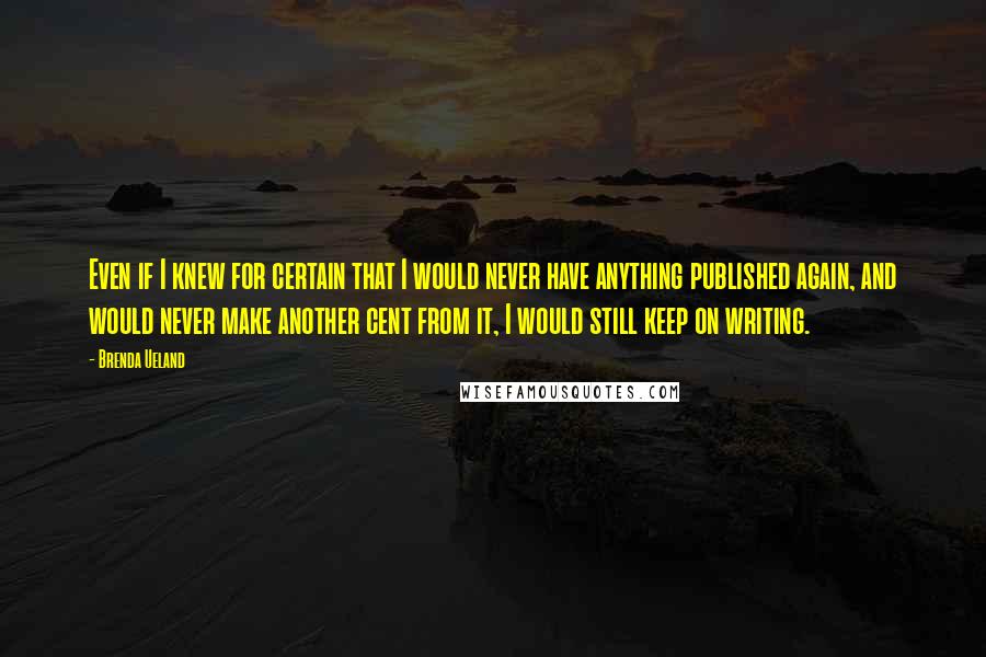 Brenda Ueland Quotes: Even if I knew for certain that I would never have anything published again, and would never make another cent from it, I would still keep on writing.