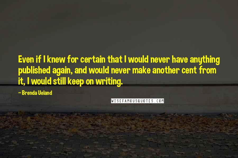 Brenda Ueland Quotes: Even if I knew for certain that I would never have anything published again, and would never make another cent from it, I would still keep on writing.