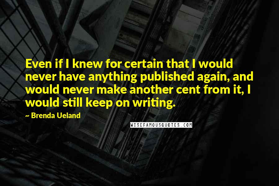 Brenda Ueland Quotes: Even if I knew for certain that I would never have anything published again, and would never make another cent from it, I would still keep on writing.