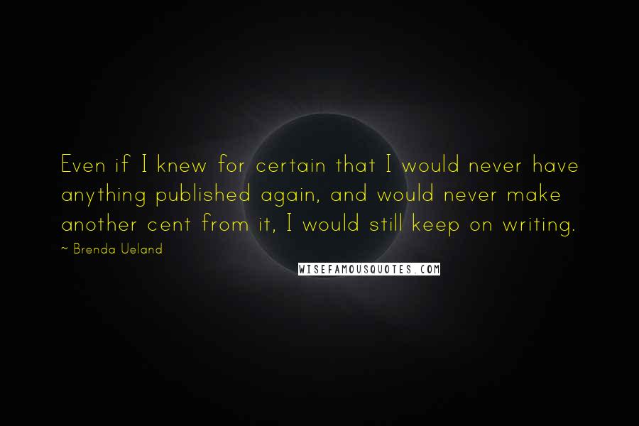 Brenda Ueland Quotes: Even if I knew for certain that I would never have anything published again, and would never make another cent from it, I would still keep on writing.