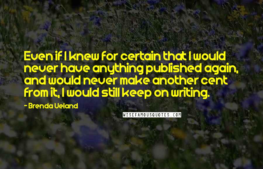 Brenda Ueland Quotes: Even if I knew for certain that I would never have anything published again, and would never make another cent from it, I would still keep on writing.