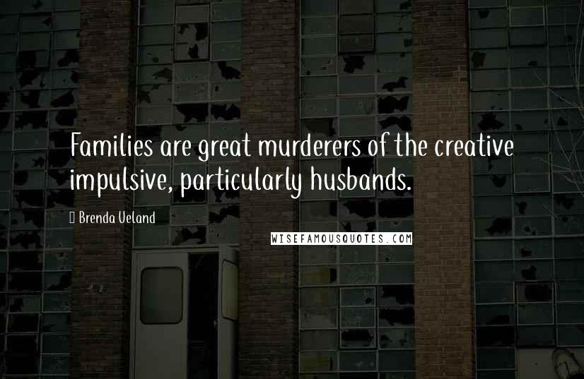 Brenda Ueland Quotes: Families are great murderers of the creative impulsive, particularly husbands.