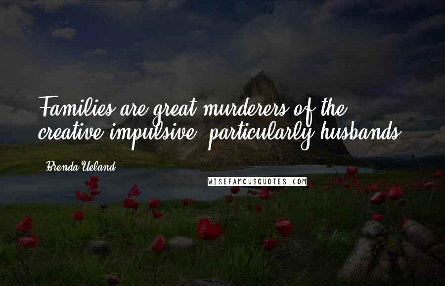 Brenda Ueland Quotes: Families are great murderers of the creative impulsive, particularly husbands.